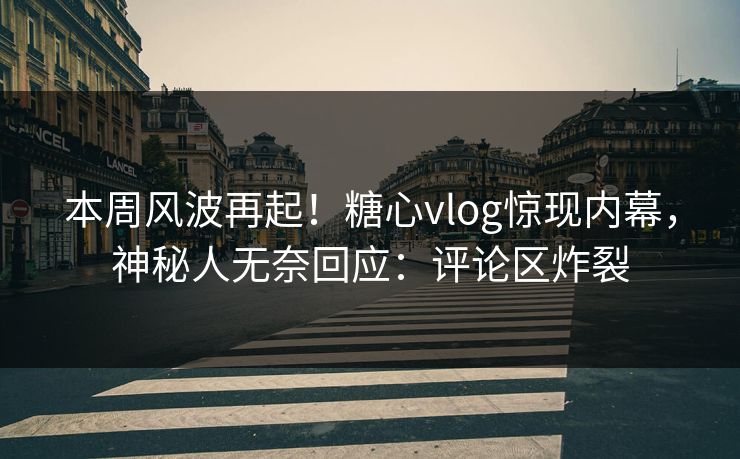 本周风波再起！糖心vlog惊现内幕，神秘人无奈回应：评论区炸裂