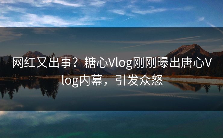 网红又出事？糖心Vlog刚刚曝出唐心Vlog内幕，引发众怒