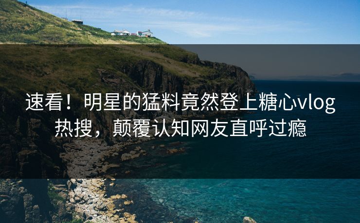 速看！明星的猛料竟然登上糖心vlog热搜，颠覆认知网友直呼过瘾