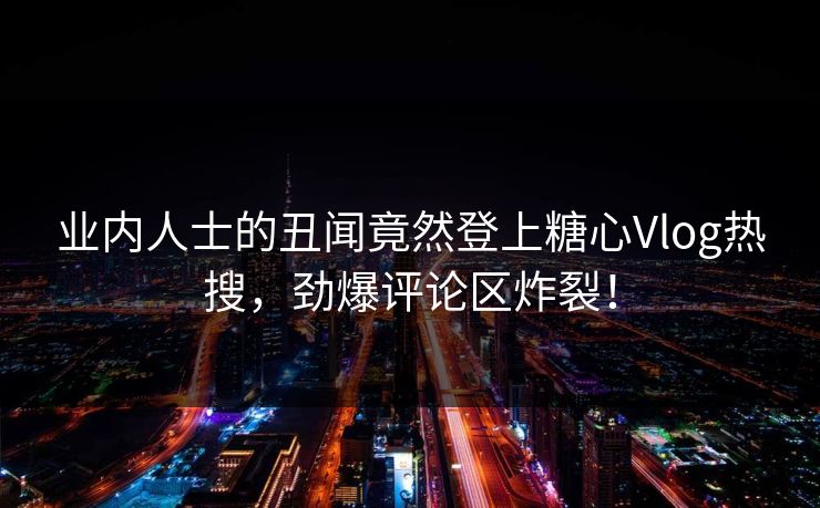 业内人士的丑闻竟然登上糖心Vlog热搜，劲爆评论区炸裂！
