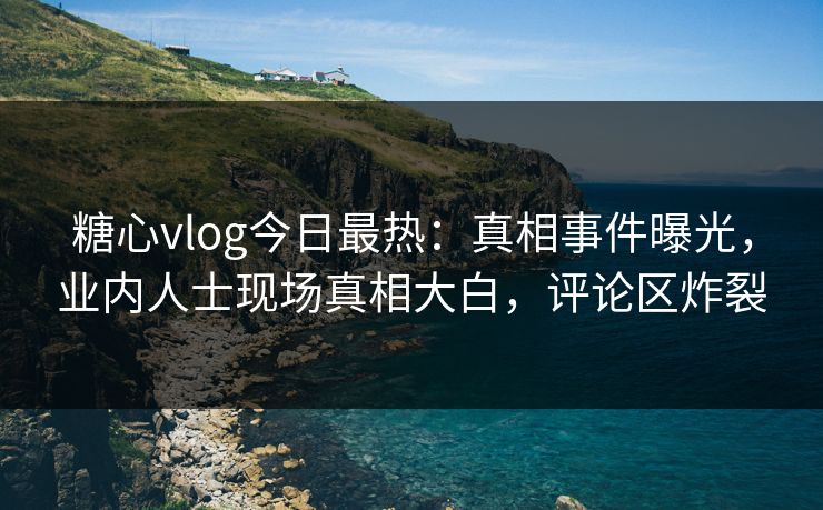 糖心vlog今日最热：真相事件曝光，业内人士现场真相大白，评论区炸裂