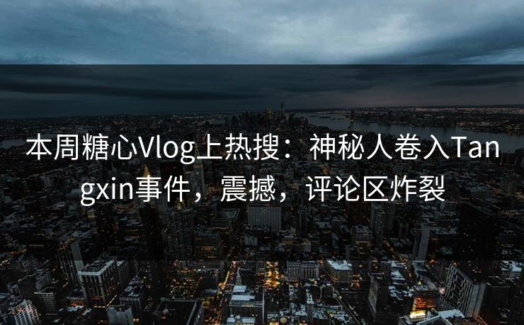本周糖心Vlog上热搜：神秘人卷入Tangxin事件，震撼，评论区炸裂