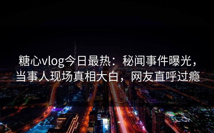 糖心vlog今日最热：秘闻事件曝光，当事人现场真相大白，网友直呼过瘾