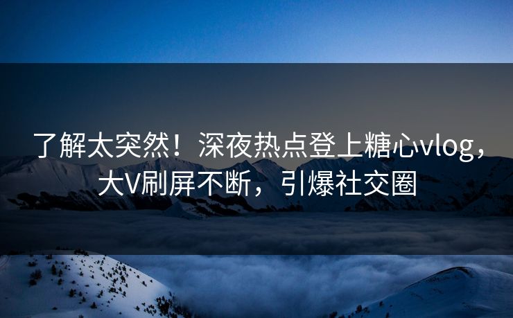了解太突然！深夜热点登上糖心vlog，大V刷屏不断，引爆社交圈