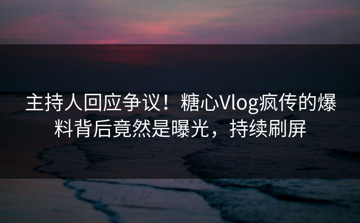 主持人回应争议！糖心Vlog疯传的爆料背后竟然是曝光，持续刷屏
