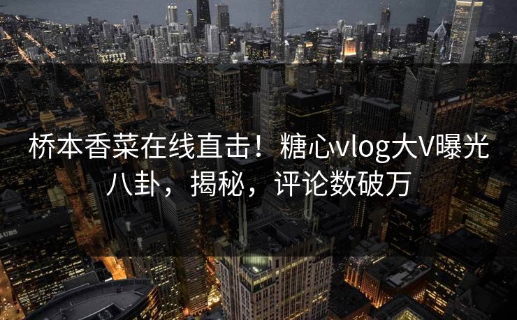 桥本香菜在线直击！糖心vlog大V曝光八卦，揭秘，评论数破万