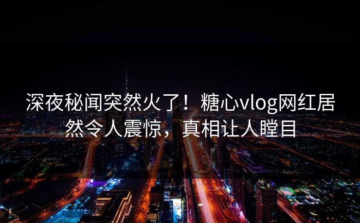 深夜秘闻突然火了！糖心vlog网红居然令人震惊，真相让人瞠目