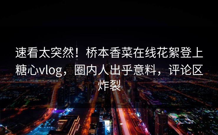 速看太突然！桥本香菜在线花絮登上糖心vlog，圈内人出乎意料，评论区炸裂