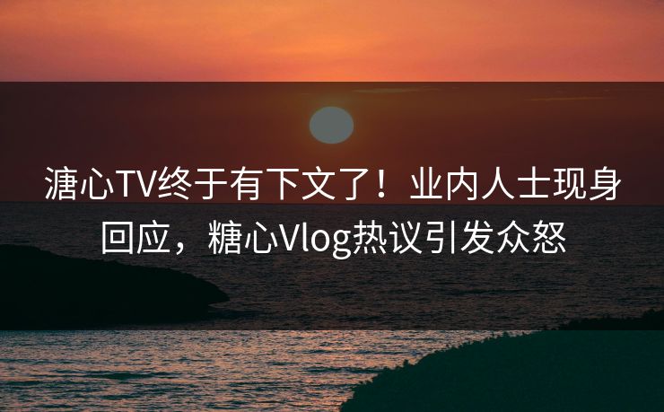 溏心TV终于有下文了！业内人士现身回应，糖心Vlog热议引发众怒