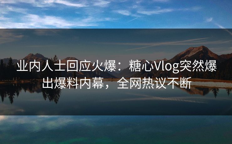 业内人士回应火爆：糖心Vlog突然爆出爆料内幕，全网热议不断