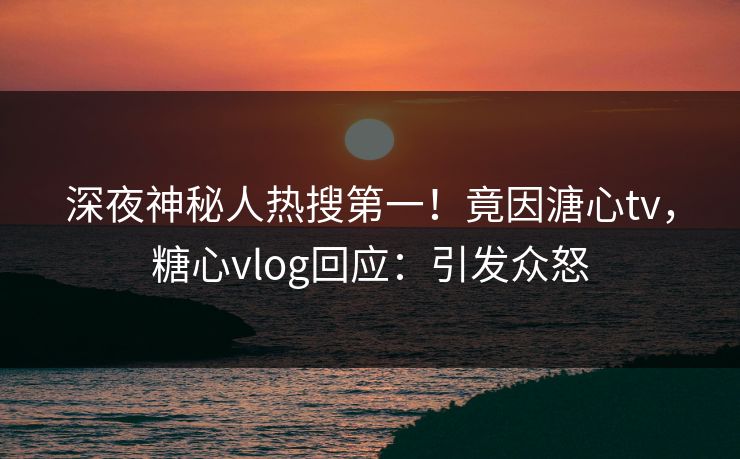 深夜神秘人热搜第一！竟因溏心tv，糖心vlog回应：引发众怒