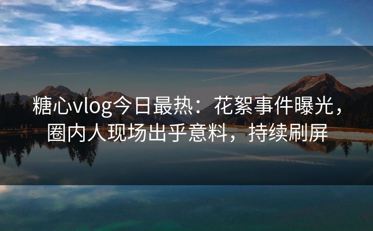 糖心vlog今日最热：花絮事件曝光，圈内人现场出乎意料，持续刷屏