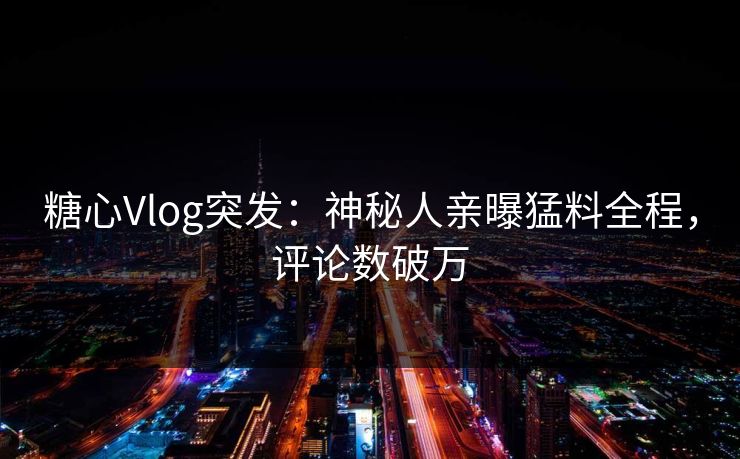 糖心Vlog突发：神秘人亲曝猛料全程，评论数破万