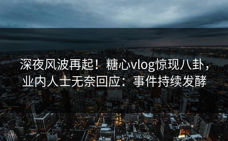 深夜风波再起！糖心vlog惊现八卦，业内人士无奈回应：事件持续发酵