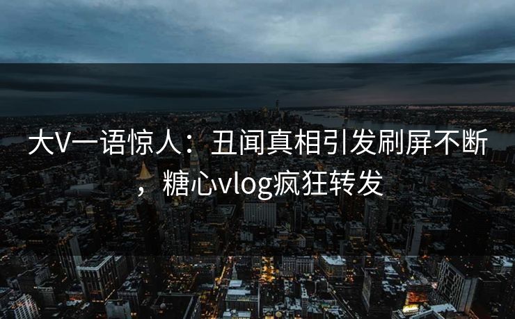 大V一语惊人：丑闻真相引发刷屏不断，糖心vlog疯狂转发