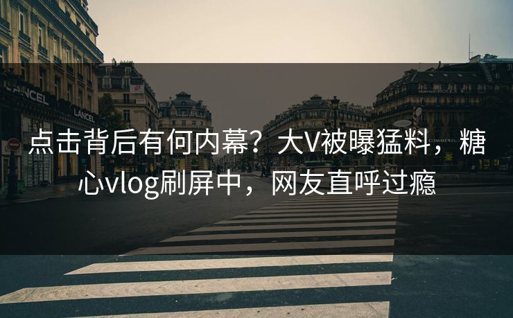 点击背后有何内幕？大V被曝猛料，糖心vlog刷屏中，网友直呼过瘾