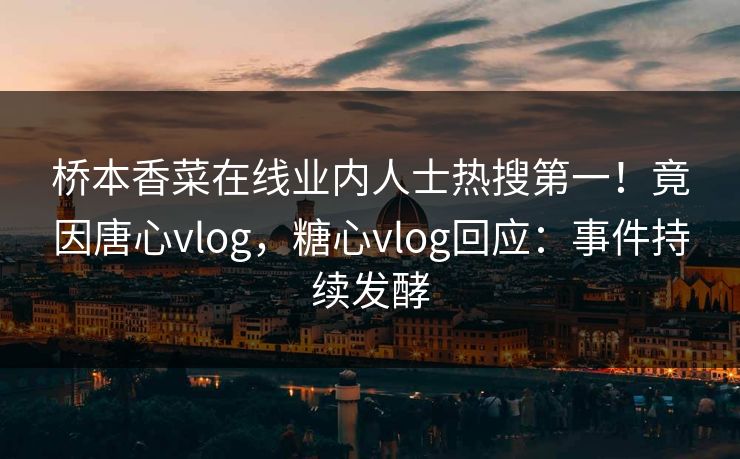 桥本香菜在线业内人士热搜第一！竟因唐心vlog，糖心vlog回应：事件持续发酵