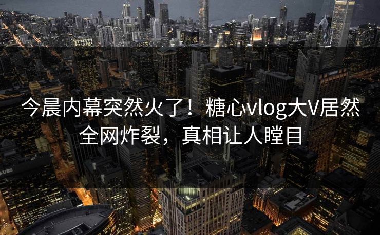今晨内幕突然火了！糖心vlog大V居然全网炸裂，真相让人瞠目