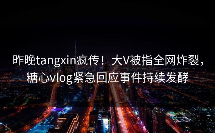 昨晚tangxin疯传！大V被指全网炸裂，糖心vlog紧急回应事件持续发酵