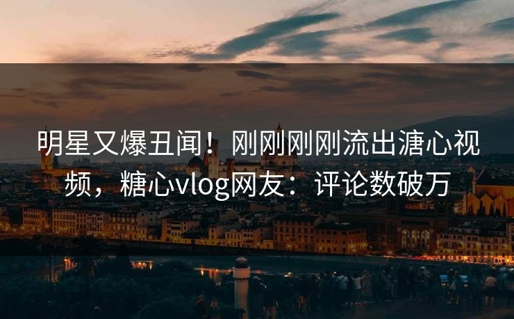明星又爆丑闻！刚刚刚刚流出溏心视频，糖心vlog网友：评论数破万