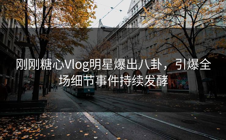 刚刚糖心Vlog明星爆出八卦，引爆全场细节事件持续发酵