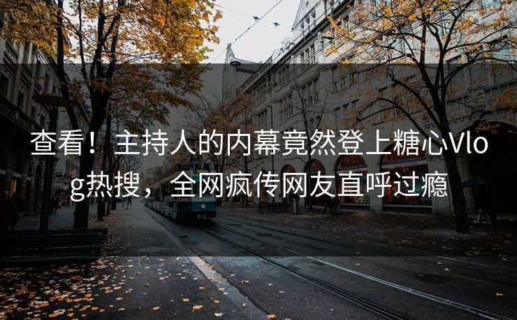 查看！主持人的内幕竟然登上糖心Vlog热搜，全网疯传网友直呼过瘾