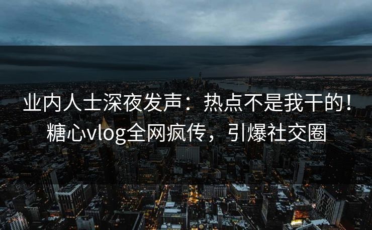 业内人士深夜发声：热点不是我干的！糖心vlog全网疯传，引爆社交圈