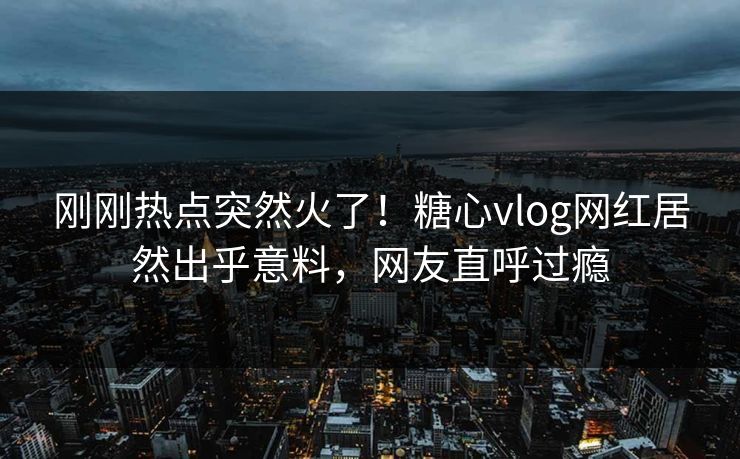 刚刚热点突然火了！糖心vlog网红居然出乎意料，网友直呼过瘾