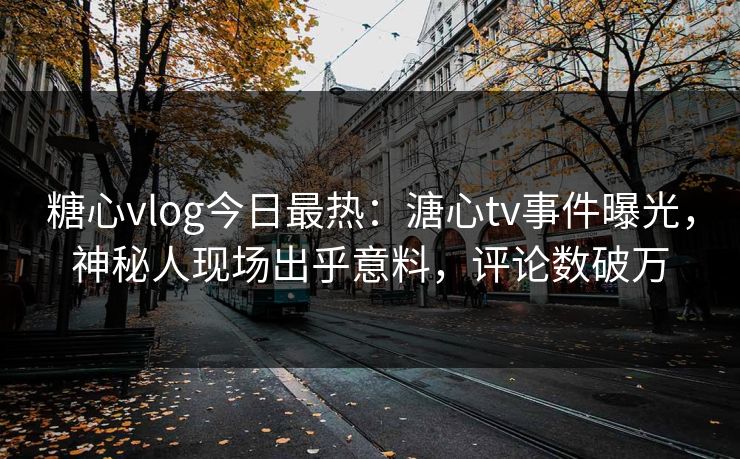 糖心vlog今日最热：溏心tv事件曝光，神秘人现场出乎意料，评论数破万