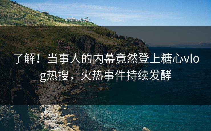 了解！当事人的内幕竟然登上糖心vlog热搜，火热事件持续发酵