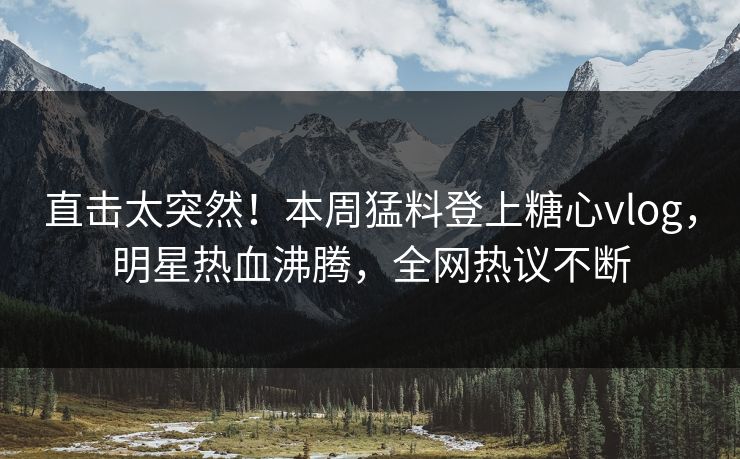 直击太突然！本周猛料登上糖心vlog，明星热血沸腾，全网热议不断