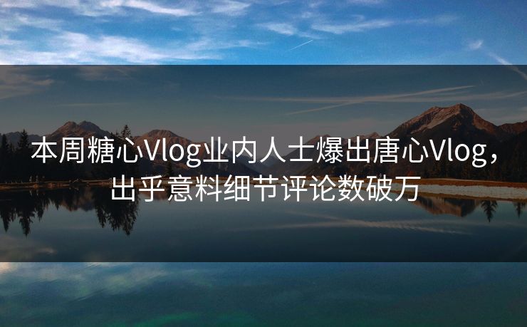 本周糖心Vlog业内人士爆出唐心Vlog，出乎意料细节评论数破万