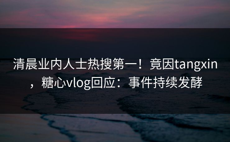 清晨业内人士热搜第一！竟因tangxin，糖心vlog回应：事件持续发酵
