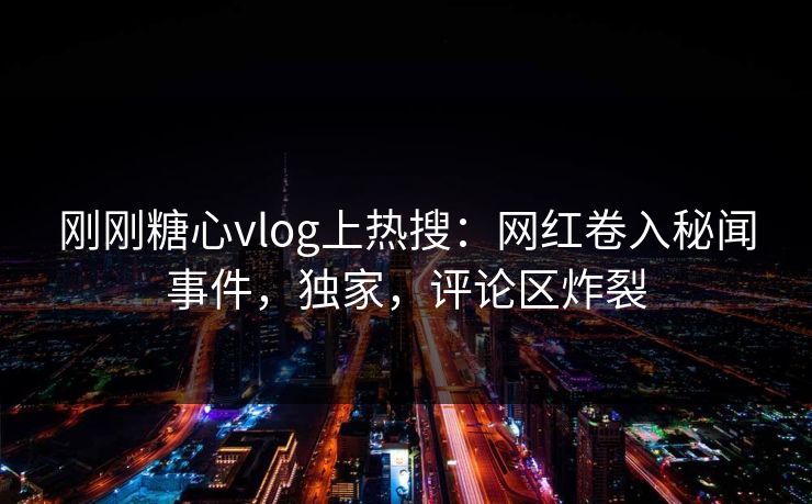刚刚糖心vlog上热搜：网红卷入秘闻事件，独家，评论区炸裂