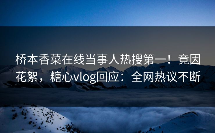 桥本香菜在线当事人热搜第一！竟因花絮，糖心vlog回应：全网热议不断