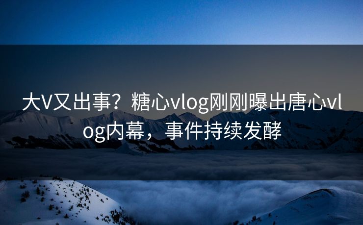 大V又出事？糖心vlog刚刚曝出唐心vlog内幕，事件持续发酵
