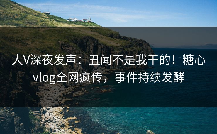 大V深夜发声：丑闻不是我干的！糖心vlog全网疯传，事件持续发酵