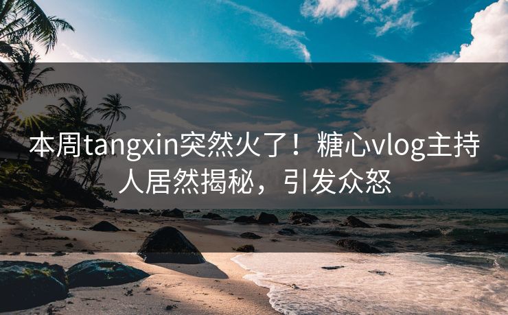 本周tangxin突然火了！糖心vlog主持人居然揭秘，引发众怒