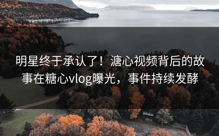 明星终于承认了！溏心视频背后的故事在糖心vlog曝光，事件持续发酵