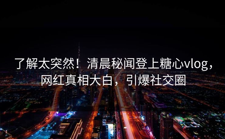了解太突然！清晨秘闻登上糖心vlog，网红真相大白，引爆社交圈