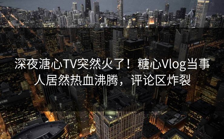 深夜溏心TV突然火了！糖心Vlog当事人居然热血沸腾，评论区炸裂