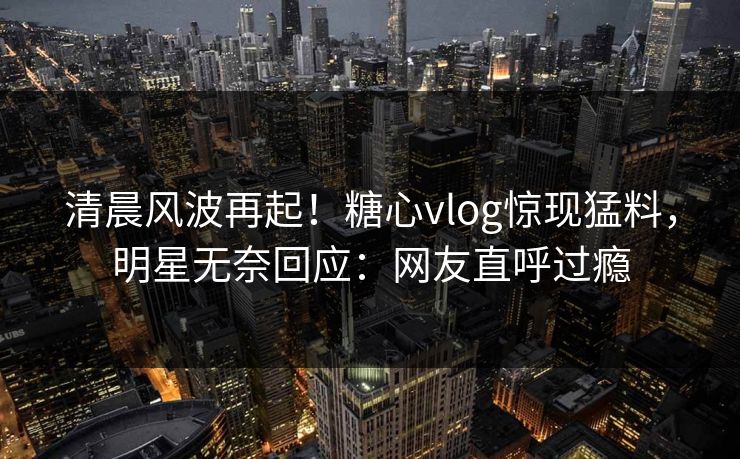 清晨风波再起！糖心vlog惊现猛料，明星无奈回应：网友直呼过瘾