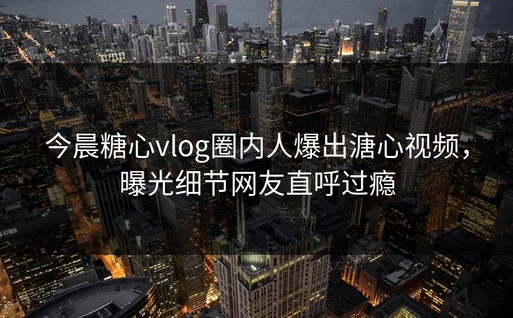 今晨糖心vlog圈内人爆出溏心视频，曝光细节网友直呼过瘾
