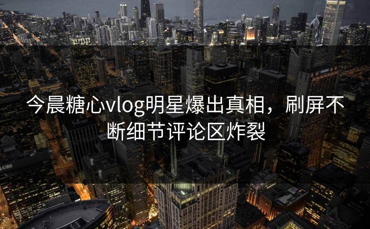 今晨糖心vlog明星爆出真相，刷屏不断细节评论区炸裂