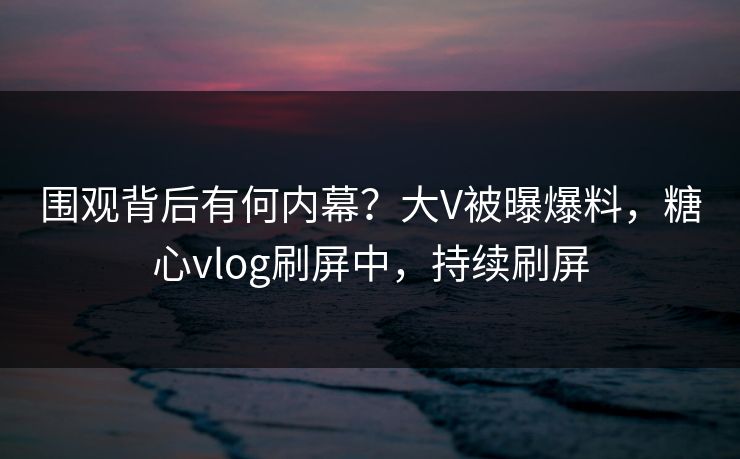 围观背后有何内幕？大V被曝爆料，糖心vlog刷屏中，持续刷屏