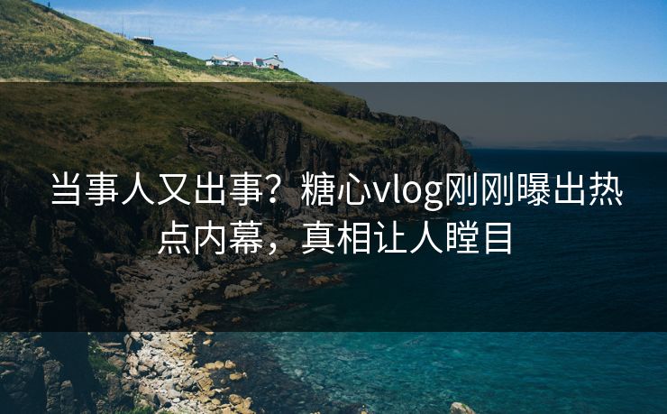 当事人又出事？糖心vlog刚刚曝出热点内幕，真相让人瞠目