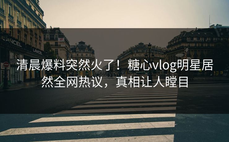 清晨爆料突然火了！糖心vlog明星居然全网热议，真相让人瞠目