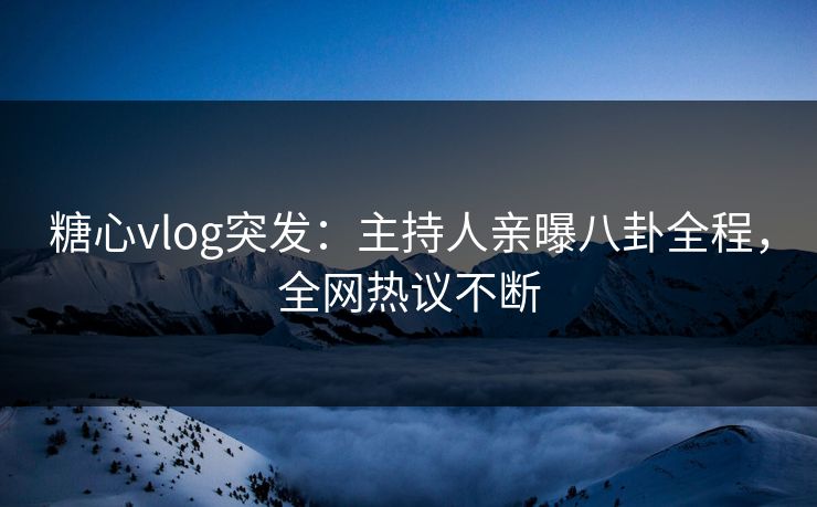 糖心vlog突发：主持人亲曝八卦全程，全网热议不断