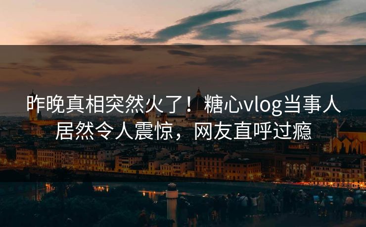 昨晚真相突然火了！糖心vlog当事人居然令人震惊，网友直呼过瘾
