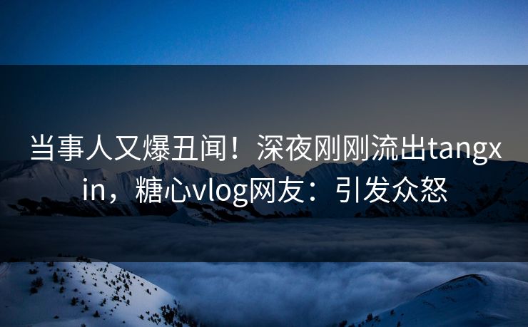当事人又爆丑闻！深夜刚刚流出tangxin，糖心vlog网友：引发众怒
